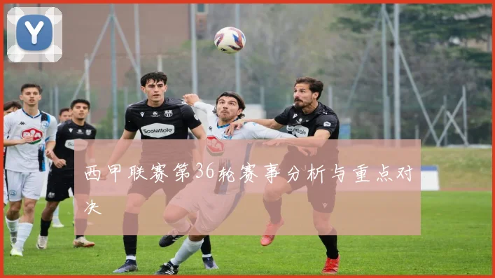 西甲联赛第36轮赛事分析与重点对决