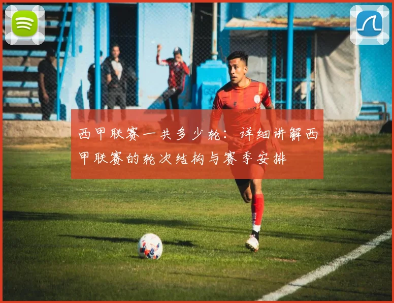 西甲联赛一共多少轮：详细讲解西甲联赛的轮次结构与赛季安排