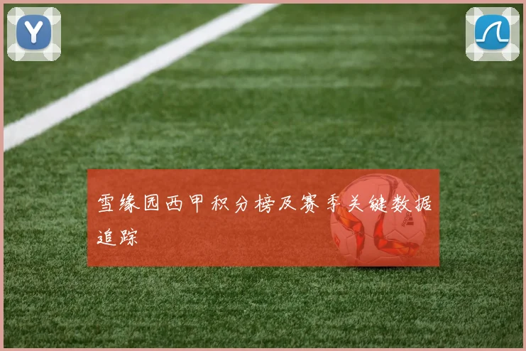 雪缘园西甲积分榜及赛季关键数据追踪